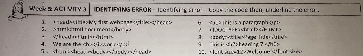 Week 3: ACTIVITY 3
IDENTIFYING ERROR – Identifying error - Copy the code then, underline the error.
<head><title>My first webpage<\title></head>
>html<html document</body>
3. </head><html></html>
We are the <b></i>world</b>
5. <html><head><body></body></head>
1.
6. <p1>This is a paragraph</p>
<!DOCTYPE><html></HTML>
2.
7.
8. <body><title>Page Title</title>
9. This is <h7>heading 7.</h6>
10. <font size=D12>Welcome!</font size>
4.
