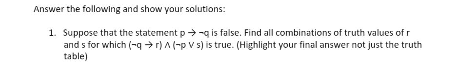 Answer the following and show your solutions:
1. Suppose that the statement p → ¬q is false. Find all combinations of truth values of r
and s for which (¬q → r) ^ (-p V s) is true. (Highlight your final answer not just the truth
table)
