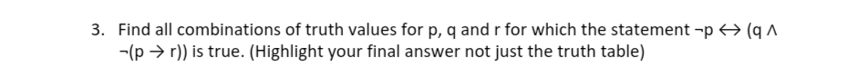 3. Find all combinations of truth values for p, q and r for which the statement -p → (q A
-(p > r)) is true. (Highlight your final answer not just the truth table)
