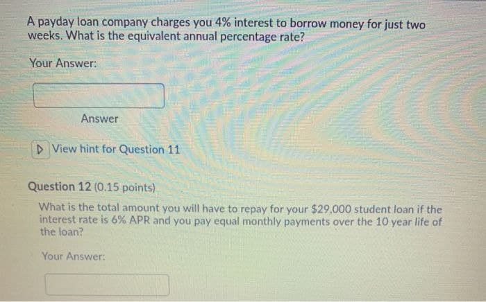 A payday loan company charges you 4% interest to borrow money for just two
weeks. What is the equivalent annual percentage rate?
Your Answer:
Answer
▷ View hint for Question 11
Question 12 (0.15 points)
What is the total amount you will have to repay for your $29,000 student loan if the
interest rate is 6% APR and you pay equal monthly payments over the 10 year life of
the loan?
Your Answer: