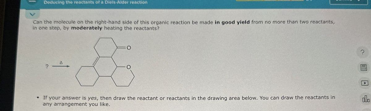 Deducing the reactants of a Diels-Alder reaction
Can the molecule on the right-hand side of this organic reaction be made in good yield from no more than two reactants,
in one step, by moderately heating the reactants?
O
• If your answer is yes, then draw the reactant or reactants in the drawing area below. You can draw the reactants in
any arrangement you like.
2
dla