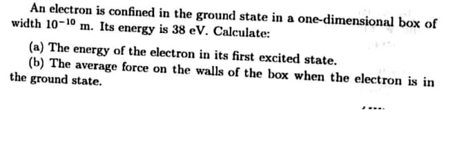 An electron is confined in the ground state in a one-dimensional box of
width 10-10 m. Its energy is 38 eV. Calculate:
(a) The energy of the electron in its first excited state.
(b) The average force on the walls of the box when the electron is in
the ground state.
