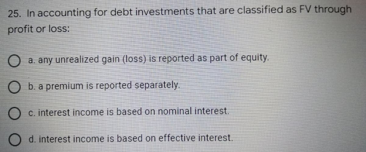 25. In accounting for debt investments that are classified as FV through
profit or loss:
O a. any unrealized gain (loss) is reported as part of equity.
b. a premium is reported separately.
O c. interest income is based on nominal interest.
O d. interest income is based on effective interest.