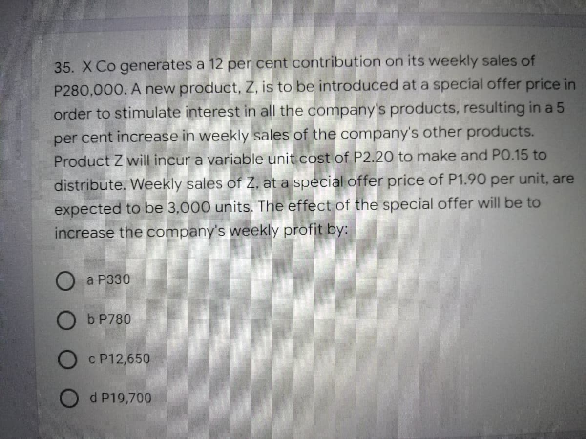 35. X Co generates a 12 per cent contribution on its weekly sales of
P280,000. A new product, Z, is to be introduced at a special offer price in
order to stimulate interest in all the company's products, resulting in a 5
per cent increase in weekly sales of the company's other products.
Product Z will incur a variable unit cost of P2.20 to make and PO.15 to
distribute. Weekly sales of Z, at a special offer price of P1.90 per unit, are
expected to be 3,000 units. The effect of the special offer will be to
increase the company's weekly profit by:
O a P330
O b P780
O c P12,650
Od P19,700