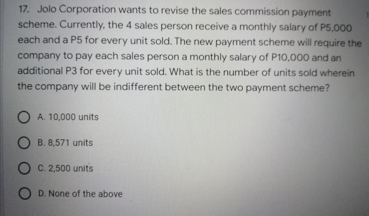 17. Jolo Corporation wants to revise the sales commission payment
scheme. Currently, the 4 sales person receive a monthly salary of P5,000
each and a P5 for every unit sold. The new payment scheme will require the
company to pay each sales person a monthly salary of P10,000 and an
additional P3 for every unit sold. What is the number of units sold wherein
the company will be indifferent between the two payment scheme?
OA. 10,000 units
OB. 8,571 units
O C. 2,500 units
OD. None of the above