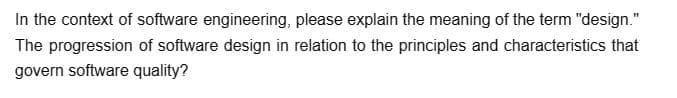 In the context of software engineering, please explain the meaning of the term "design."
The progression of software design in relation to the principles and characteristics that
govern software quality?