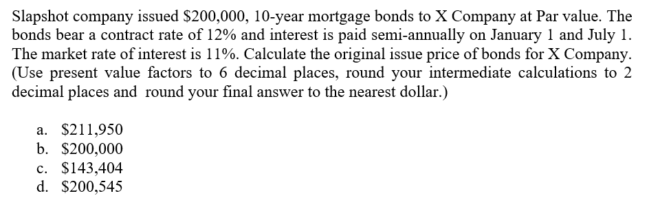 Slapshot company issued $200,000, 10-year mortgage bonds to X Company at Par value. The
bonds bear a contract rate of 12% and interest is paid semi-annually on January 1 and July 1.
The market rate of interest is 11%. Calculate the original issue price of bonds for X Company.
(Use present value factors to 6 decimal places, round your intermediate calculations to 2
decimal places and round your final answer to the nearest dollar.)
a. $211,950
b. $200,000
c. $143,404
с.
d. $200,545
