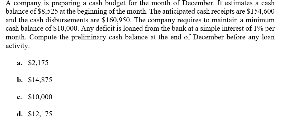 A company is preparing a cash budget for the month of December. It estimates a cash
balance of $8,525 at the beginning of the month. The anticipated cash receipts are $154,600
and the cash disbursements are $160,950. The company requires to maintain a minimum
cash balance of $10,000. Any deficit is loaned from the bank at a simple interest of 1% per
month. Compute the preliminary cash balance at the end of December before any loan
activity.
а. $2,175
b. $14,875
с. $10,000
d. $12,175
