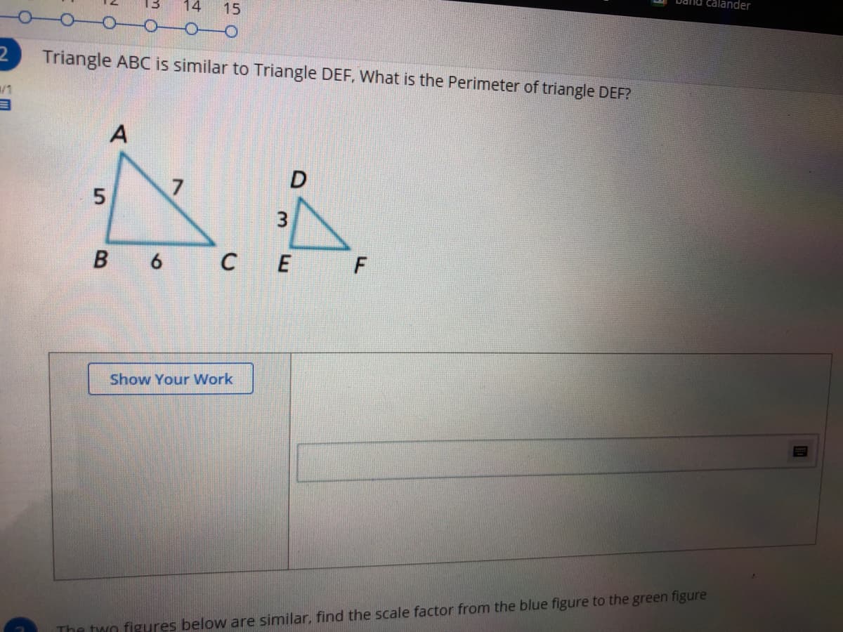 calander
14
15
Triangle ABC is similar to Triangle DEF, What is the Perimeter of triangle DEF?
7
3
B 6 C E
Show Your Work
The two figures below are similar, find the scale factor from the blue figure to the green figure
