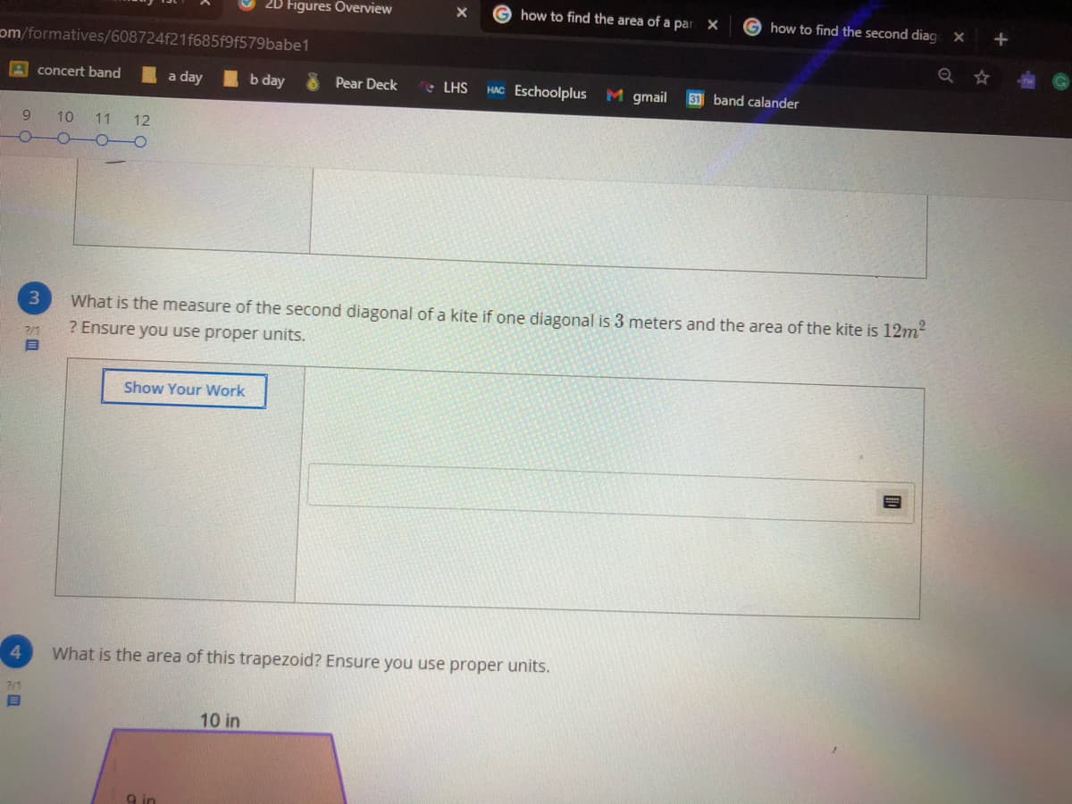 2D Figures Overview
how to find the area of a par X
G how to find the second diag
om/formatives/608724f21f685f9f579babe1
A concert band
a day
b day
Pear Deck
• LHS
HAC Eschoolplus M gmail
31 band calander
9.
10
11
12
What is the measure of the second diagonal of a kite if one diagonal is 3 meters and the area of the kite is 12m²
? Ensure you use proper units.
2/1
Show Your Work
4.
What is the area of this trapezoid? Ensure you use proper units.
7/1
10 in
9 in
