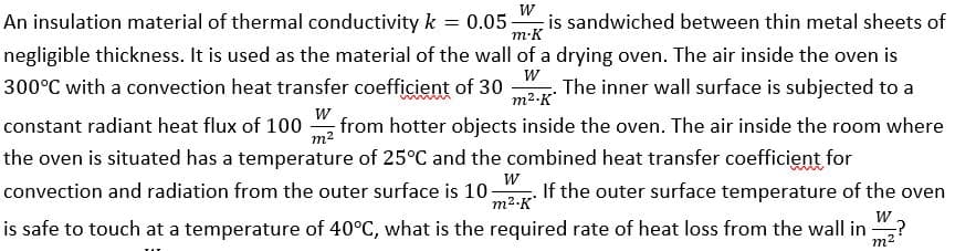 W
m.K
W
m².K'
W
An insulation material of thermal conductivity k = 0.05; is sandwiched between thin metal sheets of
negligible thickness. It is used as the material of the wall of a drying oven. The air inside the oven is
300°C with a convection heat transfer coefficient of 30 The inner wall surface is subjected to a
constant radiant heat flux of 100 from hotter objects inside the oven. The air inside the room where
the oven is situated has a temperature of 25°C and the combined heat transfer coefficient for
W
convection and radiation from the outer surface is 10- If the outer surface temperature of the oven
m².K
is safe to touch at a temperature of 40°C, what is the required rate of heat loss from the wall in ₂?
W
m²