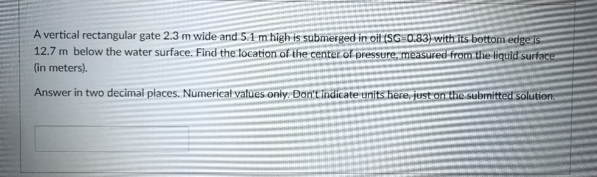 A vertical rectangular gate 2.3 m wide and 5.1 m high is submerged in oil (SG=0.83) with its bottom edge is
12.7 m below the water surface. Find the location of the center of pressure, measured from the liquid surface
(in meters).
Answer in two decimal places. Numerical values only. Don't indicate units here, just on the submitted solution.
