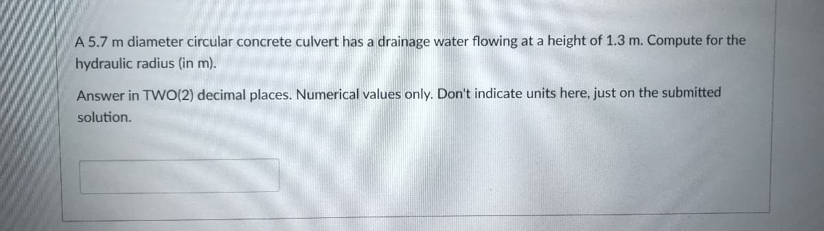 A 5.7 m diameter circular concrete culvert has a drainage water flowing at a height of 1.3 m. Compute for the
hydraulic radius (in m).
Answer in TWO(2) decimal places. Numerical values only. Don't indicate units here, just on the submitted
solution.
