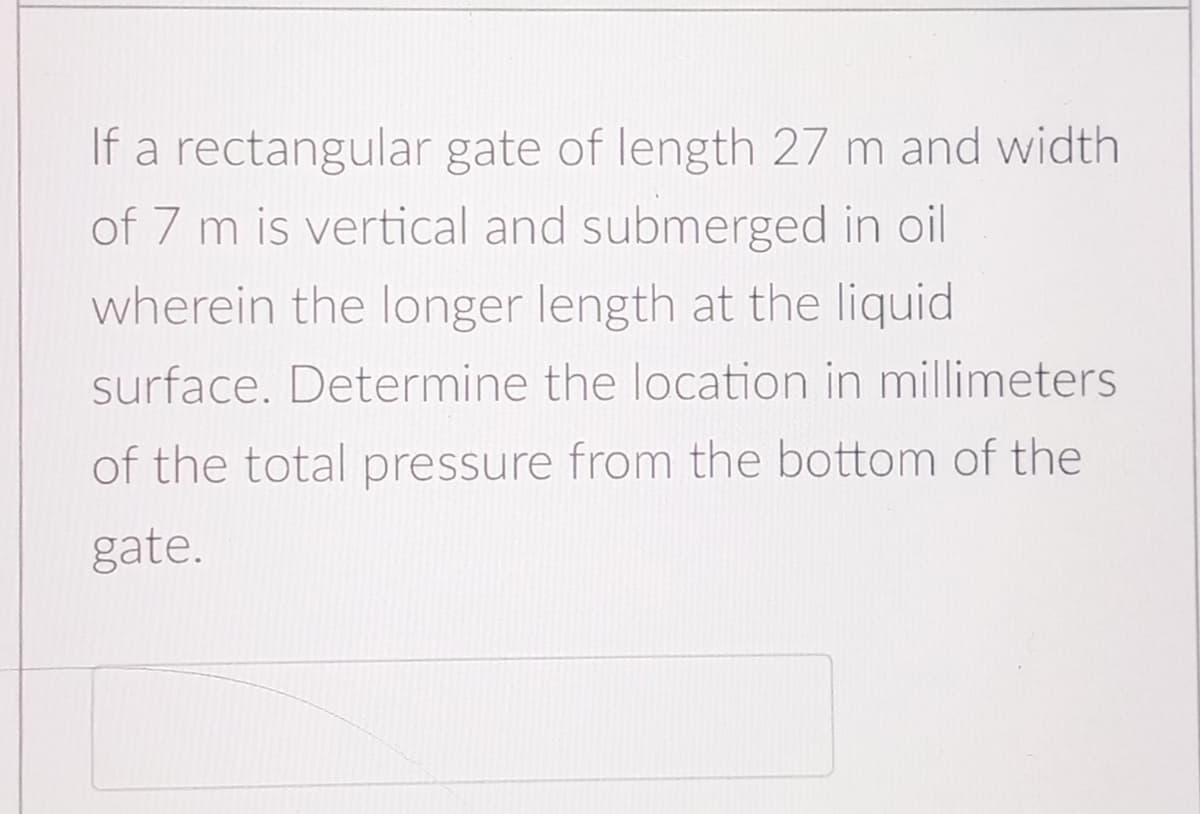 If a rectangular gate of length 27 m and width
of 7 m is vertical and submerged in oil
wherein the longer length at the liquid
surface. Determine the location in millimeters
of the total pressure from the bottom of the
gate.
