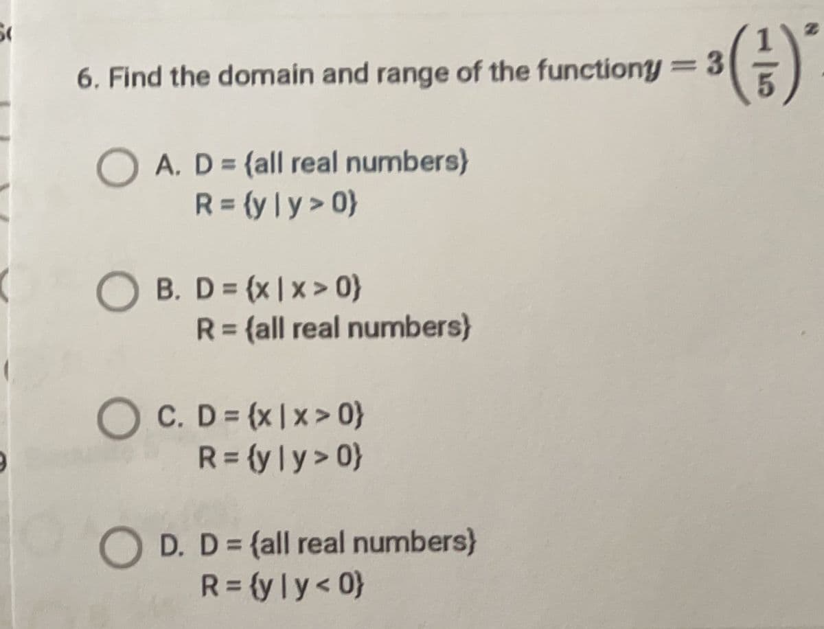 ()
=3
6. Find the domain and range of the functiony
O A. D = (all real numbers)
R = (y | y > 0}
%3D
%3D
B. D = (x | x > 0}
R= {all real numbers}
%3D
%3D
O C. D= (x|x> 0}
R= {yly> 0}
O D. D= {all real numbers}
R= (yly< 0}
%3D
