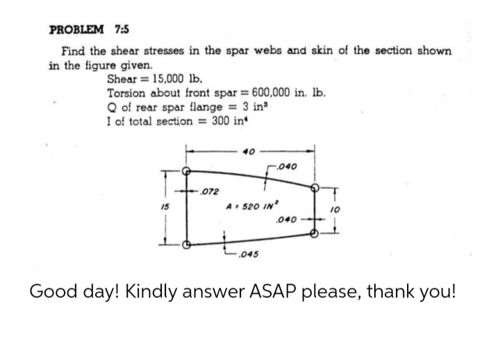 PROBLEM 7:5
Find the shear stresses in the spar webs and skin of the section shown
in the figure given.
Shear = 15,000 lb.
Torsion about front spar 600,000 in. lb.
Q of rear spar flange = 3 in
I of total section = 300 in
040
.072
15
A 520 IN
.040
.045
Good day! Kindly answer ASAP please, thank you!
