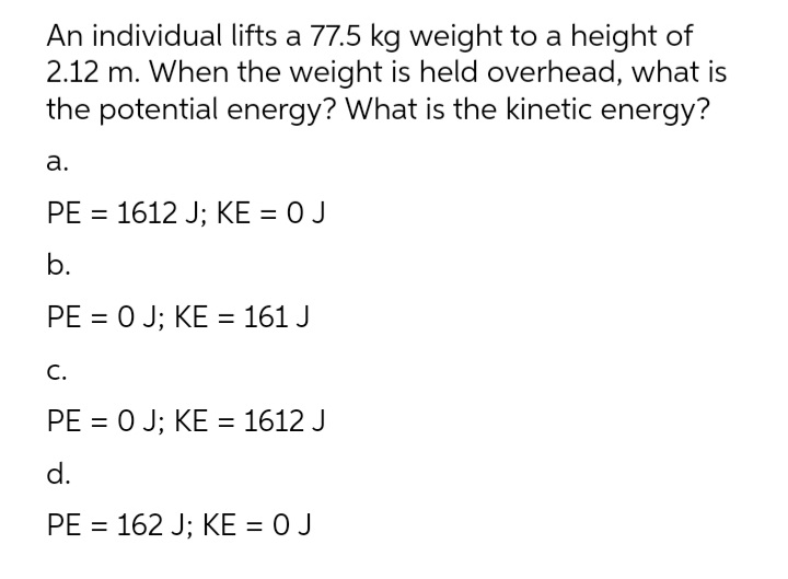 An individual lifts a 77.5 kg weight to a height of
2.12 m. When the weight is held overhead, what is
the potential energy? What is the kinetic energy?
а.
PE = 1612 J; KE = 0 J
b.
PE = 0 J; KE = 161 J
С.
PE = 0 J; KE = 1612 J
d.
PE = 162 J; KE = 0 J
%3D
%3D
