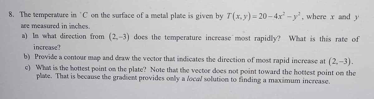 8. The temperature in °C on the surface of a metal plate is given by T(x, y)= 20-4x² - y² , where x and y
%3D
are measured in inches.
a) In what direction from (2,-3) does the temperature increase most rapidly?
What is this rate of
increase?
b) Provide a contour map and draw the vector that indicates the direction of most rapid increase at (2,-3).
c) What is the hottest point on the plate? Note that the vector does not point toward the hottest point on the
plate. That is because the gradient provides only a local solution to finding a maximum increase.
