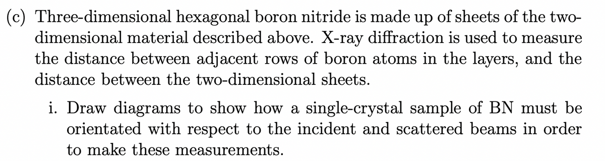 (c) Three-dimensional hexagonal boron nitride is made up of sheets of the two-
dimensional material described above. X-ray diffraction is used to measure
the distance between adjacent rows of boron atoms in the layers, and the
distance between the two-dimensional sheets.
i. Draw diagrams to show how a single-crystal sample of BN must be
orientated with respect to the incident and scattered beams in order
to make these measurements.
