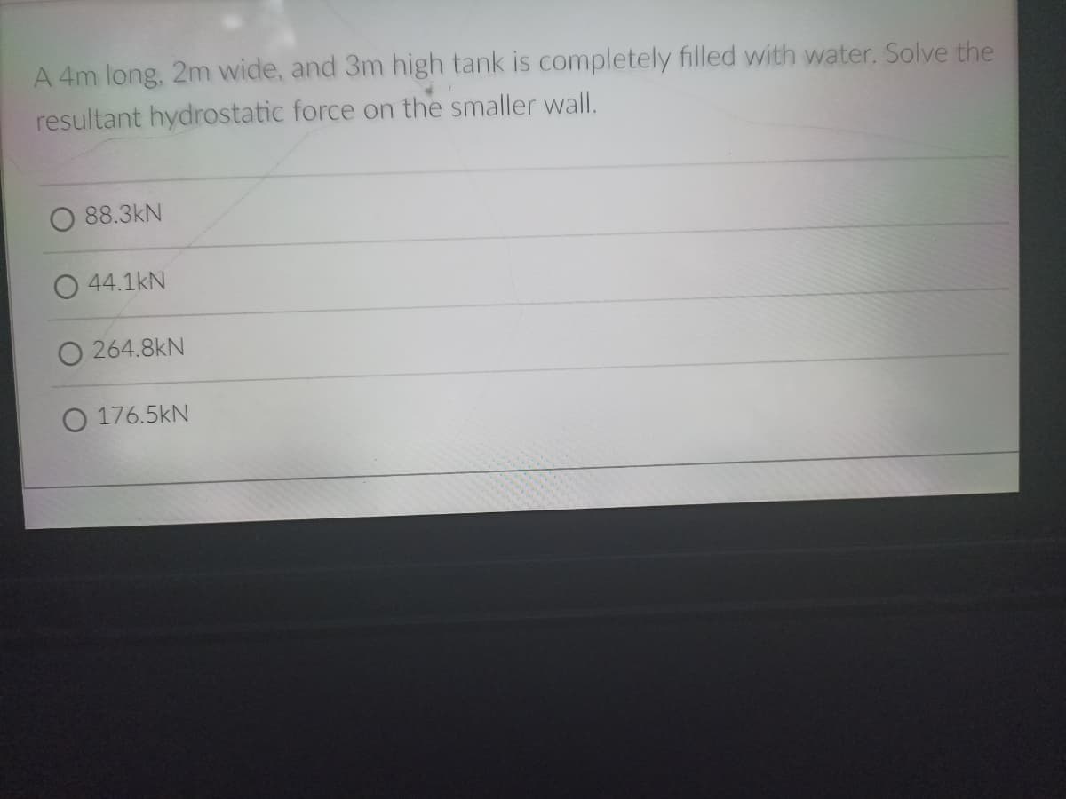 A 4m long, 2m wide, and 3m high tank is completely filled with water. Solve the
resultant hydrostatic force on the smaller wall.
88.3kN
44.1kN
O 264.8kN
O 176.5kN
