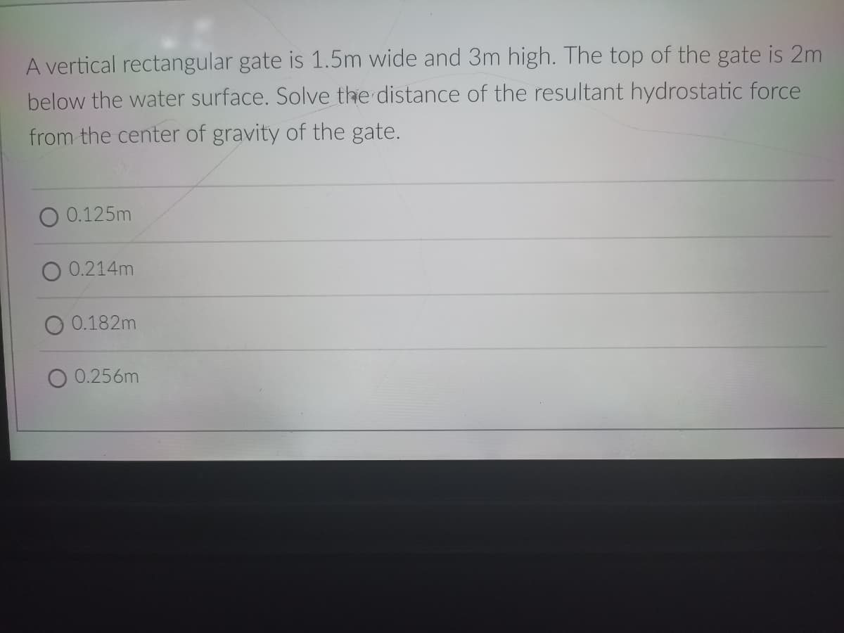 A vertical rectangular gate is 1.5m wide and 3m high. The top of the gate is 2m
below the water surface. Solve the distance of the resultant hydrostatic force
from the center of gravity of the gate.
0.125m
0.214m
O 0.182m
0.256m
