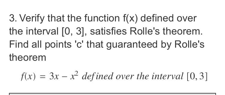 3. Verify that the function f(x) defined over
the interval [0, 3], satisfies Rolle's theorem.
Find all points 'c' that guaranteed by Rolle's
theorem
f(x) = 3x – x defined over the interval [0,3]
%3D
