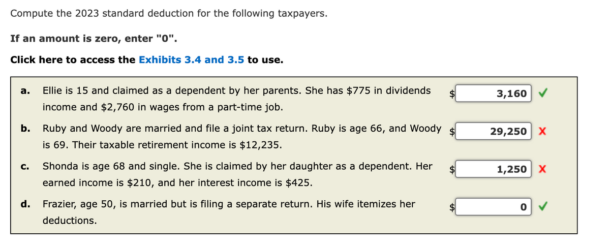 Compute the 2023 standard deduction for the following taxpayers.
If an amount is zero, enter "0".
Click here to access the Exhibits 3.4 and 3.5 to use.
a.
Ellie is 15 and claimed as a dependent by her parents. She has $775 in dividends
income and $2,760 in wages from a part-time job.
b. Ruby and Woody are married and file a joint tax return. Ruby is age 66, and Woody $
is 69. Their taxable retirement income is $12,235.
C.
Shonda is age 68 and single. She is claimed by her daughter as a dependent. Her
earned income is $210, and her interest income is $425.
d. Frazier, age 50, is married but is filing a separate return. His wife itemizes her
deductions.
3,160
29,250 X
1,250 X
0