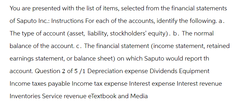 You are presented with the list of items, selected from the financial statements
of Saputo Inc.: Instructions For each of the accounts, identify the following. a.
The type of account (asset, liability, stockholders' equity). b. The normal
balance of the account. c. The financial statement (income statement, retained
earnings statement, or balance sheet) on which Saputo would report th
account. Question 2 of 5 /1 Depreciation expense Dividends Equipment
Income taxes payable Income tax expense Interest expense Interest revenue
Inventories Service revenue eTextbook and Media