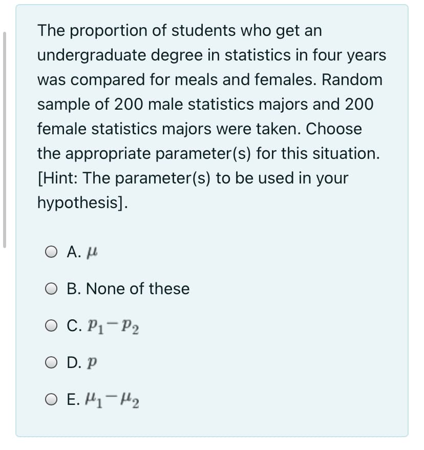 The proportion of students who get an
undergraduate degree in statistics in four years
was compared for meals and females. Random
sample of 200 male statistics majors and 200
female statistics majors were taken. Choose
the appropriate parameter(s) for this situation.
[Hint: The parameter(s) to be used in your
hypothesis].
O A. H
O B. None of these
O C. P1-P2
O D. P
O E. H1-H2
