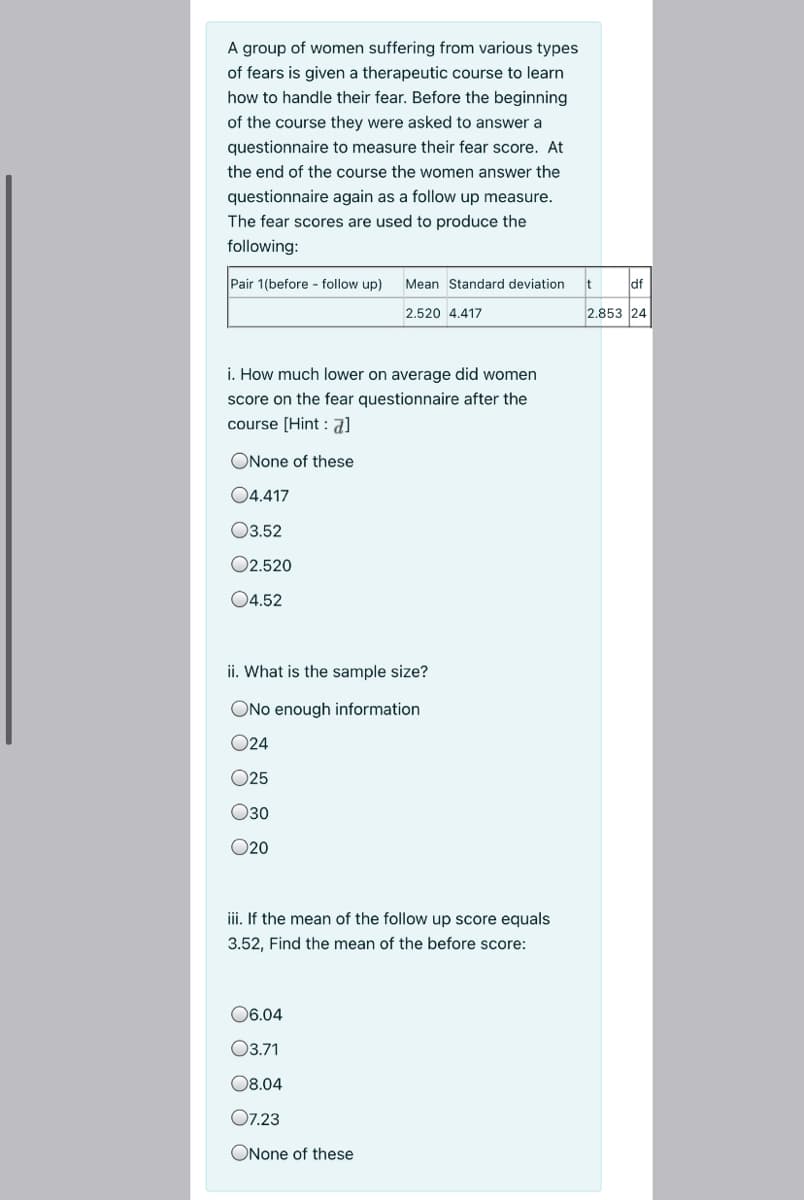 A group of women suffering from various types
of fears is given a therapeutic course to learn
how to handle their fear. Before the beginning
of the course they were asked to answer a
questionnaire to measure their fear score. At
the end of the course the women answer the
questionnaire again as a follow up measure.
The fear scores are used to produce the
following:
Pair 1(before - follow up)
Mean Standard deviation
It
df
2.520 4.417
2.853 24
i. How much lower on average did women
score on the fear questionnaire after the
course [Hint : a)
ONone of these
04.417
03.52
O2.520
04.52
ii. What is the sample size?
ONo enough information
O24
O25
O30
O20
iii. If the mean of the follow up score equals
3.52, Find the mean of the before score:
06.04
O3.71
08.04
07.23
ONone of these

