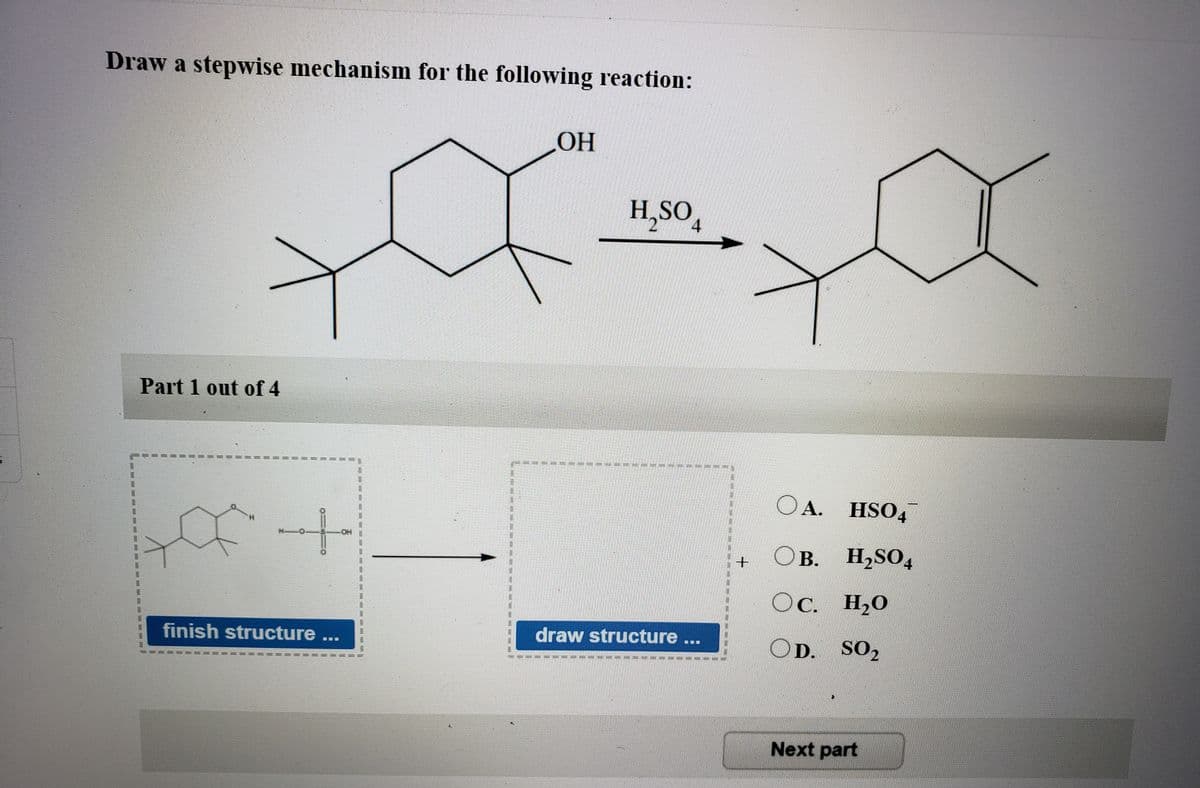 Draw a stepwise mechanism for the following reaction:
H,SO
4
Part 1 out of 4
OA. HSO4
OB. H,SO4
HOH
В.
OC. H20
finish structure ...
draw structure ...
OD. SO,
Next part
