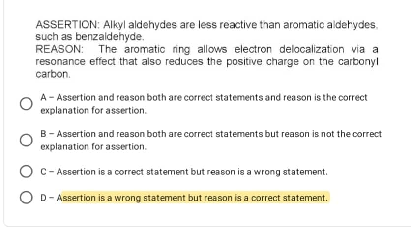 ASSERTION: Alkyl aldehydes are less reactive than aromatic aldehydes,
such as benzaldehyde.
REASON: The aromatic ring allows electron delocalization via a
resonance effect that also reduces the positive charge on the carbonyl
carbon.
A - Assertion and reason both are correct statements and reason is the correct
explanation for assertion.
B - Assertion and reason both are correct statements but reason is not the correct
explanation for assertion.
OC-Assertion is a correct statement but reason is a wrong statement.
OD - Assertion is a wrong statement but reason is a correct statement.