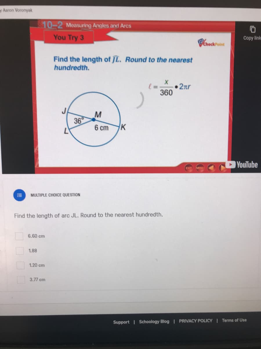 y Aaron Voronyak
10-2 Measuring Angles and Arcs
You Try 3
Copy link
VcheckPoint
Find the length of JL. Round to the nearest
hundredth.
• 2nr
360
36
6 cm
HK
YouTube
MULTIPLE CHOICE QUESTION
Find the length of arc JL. Round to the nearest hundredth.
6.60 cm
1.88
1.20 cm
3.77 cm
Support | Schoology Blog | PRIVACY POLICY | Terms of Use
