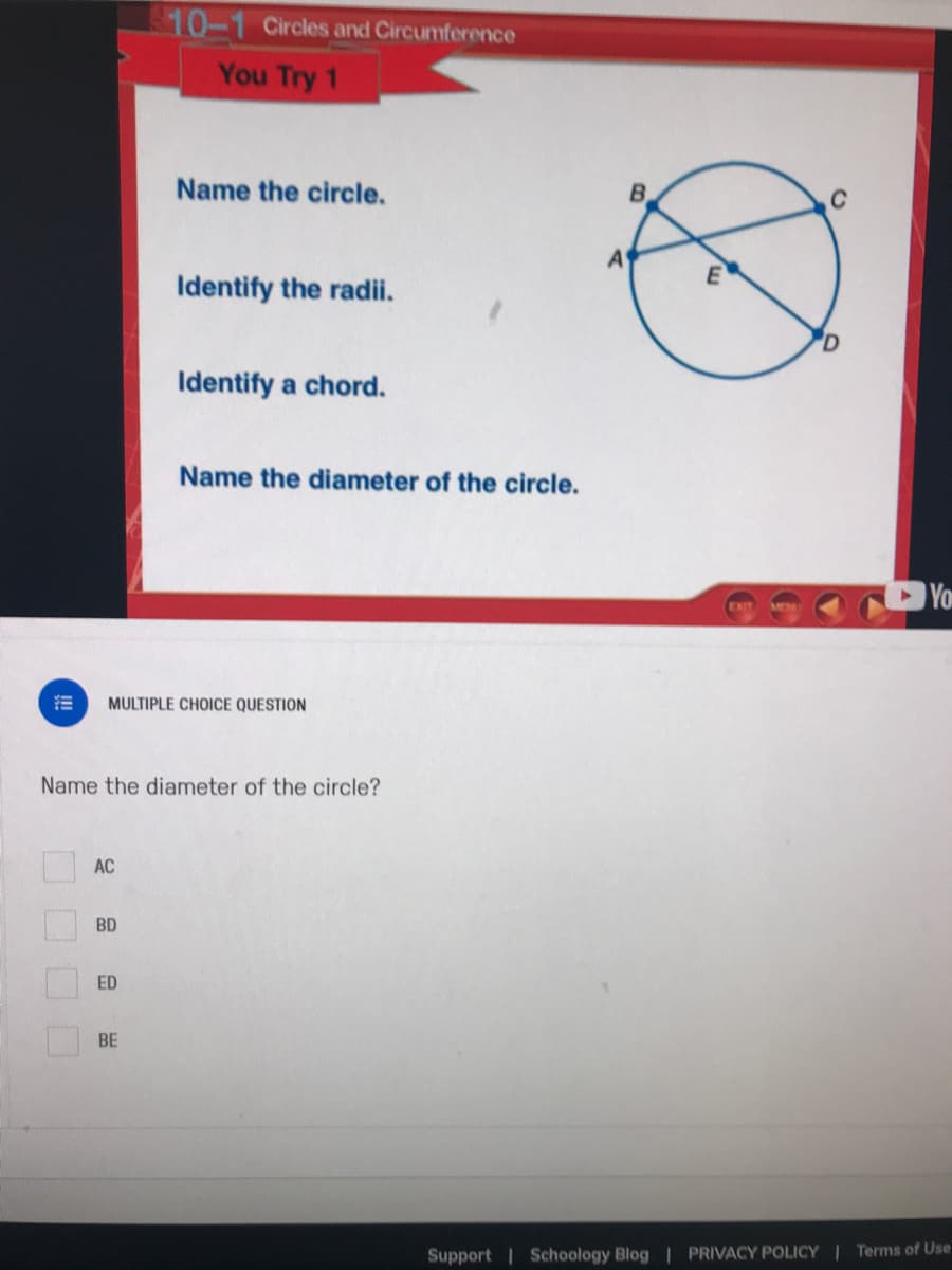 10-1 Circles and Circumference
You Try 1
Name the circle.
B.
A
E
Identify the radii.
Identify a chord.
Name the diameter of the circle.
You
MULTIPLE CHOICE QUESTION
Name the diameter of the circle?
AC
BD
ED
BE
Support | Schoology Blog | PRIVACY POLICY | Terms of Use
OOOO
