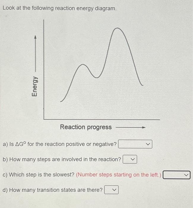 Look at the following reaction energy diagram.
Energy
M
Reaction progress
a) Is AGO for the reaction positive or negative?
b) How many steps are involved in the reaction?
c) Which step is the slowest? (Number steps starting on the left.)
d) How many transition states are there?