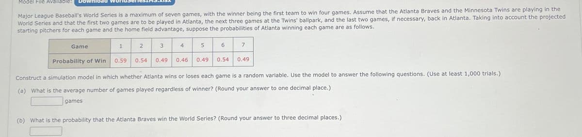 Model File Available:
Major League Baseball's World Series is a maximum of seven games, with the winner being the first team to win four games. Assume that the Atlanta Braves and the Minnesota Twins are playing in the
World Series and that the first two games are to be played in Atlanta, the next three games at the Twins' ballpark, and the last two games, if necessary, back in Atlanta. Taking into account the projected
starting pitchers for each game and the home field advantage, suppose the probabilities of Atlanta winning each game are as follows.
Game
Probability of Win
1
2
3
0.59 0.54 0.49
4
0.46
5
0.49
6
0.54
7
0.49
Construct a simulation model in which whether Atlanta wins or loses each game is a random variable. Use the model to answer the following questions. (Use at least 1,000 trials.)
(a) What is the average number of games played regardless of winner? (Round your answer to one decimal place.)
games
(b) What is the probability that the Atlanta Braves win the World Series? (Round your answer to three decimal places.)