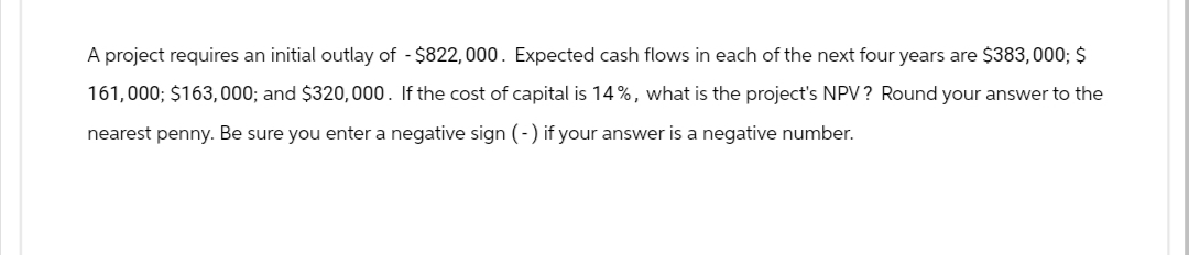 A project requires an initial outlay of - $822,000. Expected cash flows in each of the next four years are $383,000; $
161,000; $163,000; and $320,000. If the cost of capital is 14%, what is the project's NPV? Round your answer to the
nearest penny. Be sure you enter a negative sign (-) if your answer is a negative number.