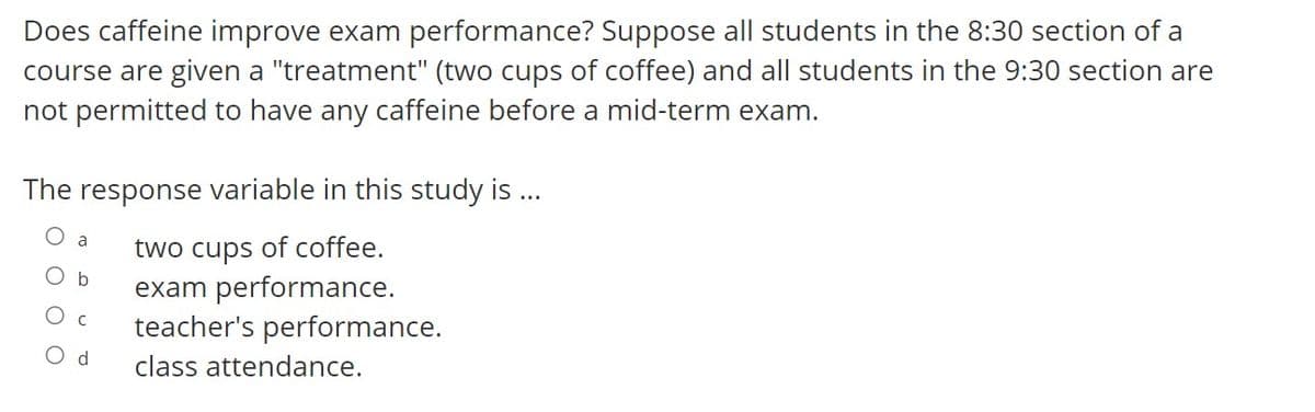 Does caffeine improve exam performance? Suppose all students in the 8:30 section of a
course are given a "treatment" (two cups of coffee) and all students in the 9:30 section are
not permitted to have any caffeine before a mid-term exam.
The response variable in this study is ..
two cups of coffee.
exam performance.
teacher's performance.
a
O b
O d
class attendance.
