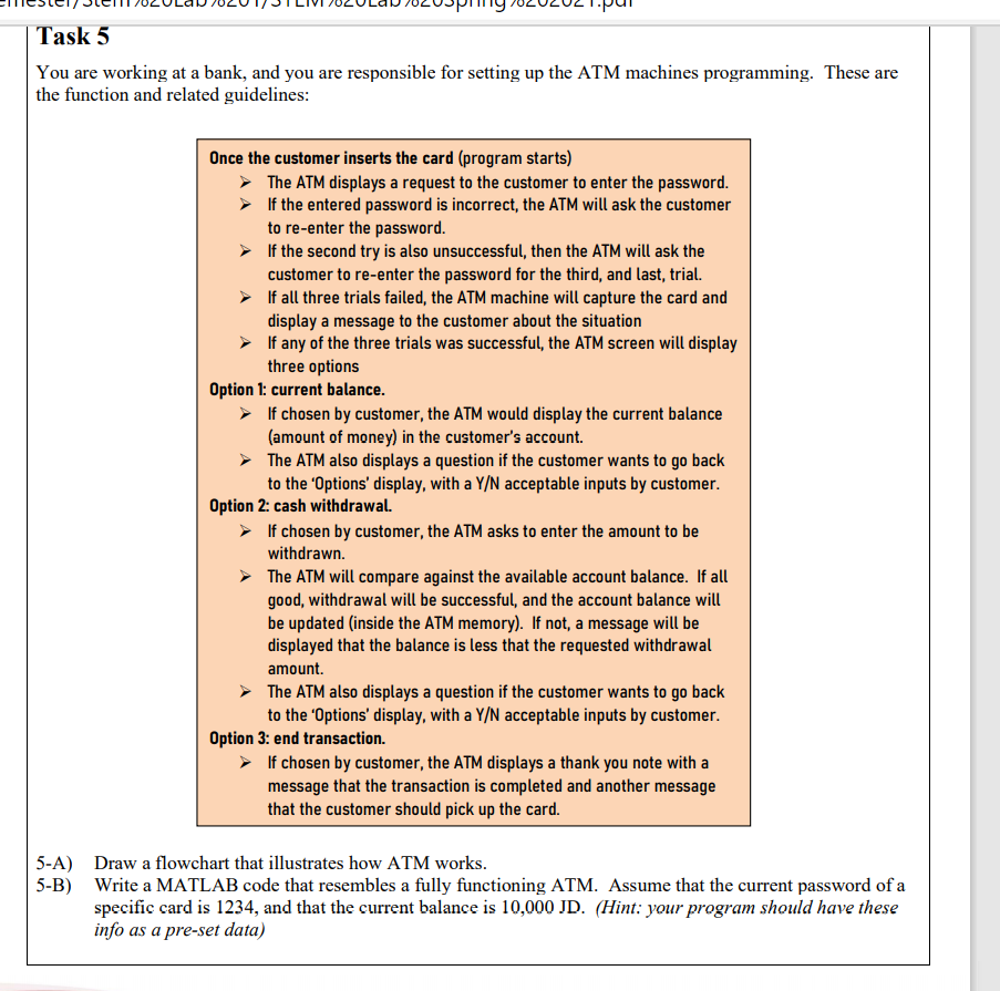 Task 5
You are working at a bank, and you are responsible for setting up the ATM machines programming. These are
the function and related guidelines:
Once the customer inserts the card (program starts)
> The ATM displays a request to the customer to enter the password.
> If the entered password is incorrect, the ATM will ask the customer
to re-enter the password.
> If the second try is also unsuccessful, then the ATM will ask the
customer to re-enter the password for the third, and last, trial.
> If all three trials failed, the ATM machine will capture the card and
display a message to the customer about the situation
> If any of the three trials was successful, the ATM screen will display
three options
Option 1: current balance.
> If chosen by customer, the ATM would display the current balance
(amount of money) in the customer's account.
> The ATM also displays a question if the customer wants to go back
to the 'Options' display, with a Y/N acceptable inputs by customer.
Option 2: cash withdrawal.
> If chosen by customer, the ATM asks to enter the amount to be
withdrawn.
> The ATM will compare against the available account balance. If all
good, withdrawal will be successful, and the account balance will
be updated (inside the ATM memory). If not, a message will be
displayed that the balance is less that the requested withdrawal
amount.
The ATM also displays a question if the customer wants to go back
to the 'Options' display, with a Y/N acceptable inputs by customer.
Option 3: end transaction.
> If chosen by customer, the ATM displays a thank you note with a
message that the transaction is completed and another message
that the customer should pick up the card.
5-A) Draw a flowchart that illustrates how ATM works.
5-B) Write a MATLAB code that resembles a fully functioning ATM. Assume that the current password of a
specific card is 1234, and that the current balance is 10,000 JD. (Hint: your program should have these
info as a pre-set data)
