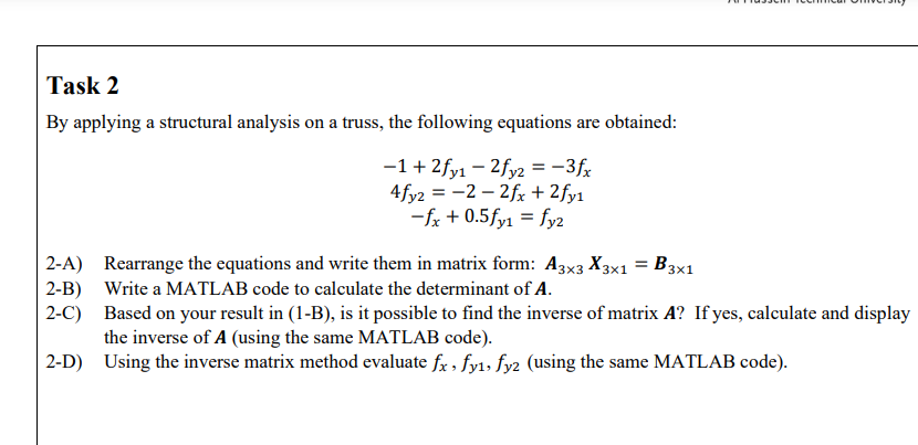 Task 2
By applying a structural analysis on a truss, the following equations are obtained:
-1+ 2fy1 – 2fy2 = -3fx
4fy2 = -2 – 2fr + 2fy1
-fx + 0.5fy1 = fy2
2-A) Rearrange the equations and write them in matrix form: A3x3 X3x1 = B3x1
2-B) Write a MATLAB code to calculate the determinant of A.
2-C) Based on your result in (1-B), is it possible to find the inverse of matrix A? If yes, calculate and display
the inverse of A (using the same MATLAB code).
2-D) Using the inverse matrix method evaluate fx , fy1, fyz (using the same MATLAB code).
