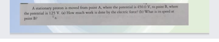 A stationary proton is moved from point A, where the potential is 450.0 V, to point B, where
the potential is 125 V. (a) How much work is done by the electric force? (b) What is its speed at
point B?
