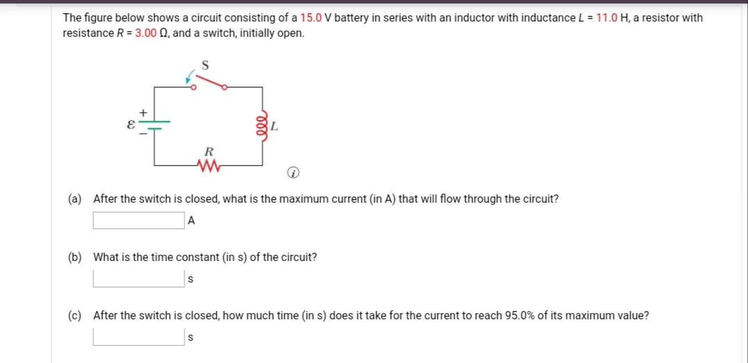 The figure below shows a circuit consisting of a 15.0 V battery in series with an inductor with inductance L = 11.0 H, a resistor with
resistance R = 3.00 Q, and a switch, initially open.
R
(a) After the switch is closed, what is the maximum current (in A) that will flow through the circuit?
A
(b) What is the time constant (in s) of the circuit?
(c) After the switch is closed, how much time (in
does it take for the current to reach 95.0% of its maximum value?
