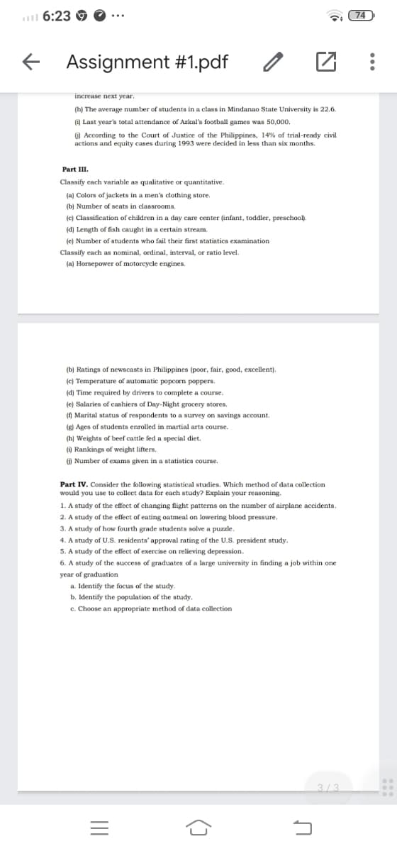 l 6:23 G
74
...
E Assignment #1.pdf
increase next year.
(h) The average number of students in a class in Mindanao State University is 22.6.
() Last year's total attendance of Azkal's football games was 50,000.
) According to the Court of Justice of the Philippines, 14% of trial-ready civil
actions and equity cases during 1993 were decided in less than six months.
Part II.
Classify each variable as qualitative or quantitative.
(a) Colors of jackets in a men's clothing store.
(b) Number of seats in classrooms.
(c) Classification of children in a day care center (infant, toddler, preschool).
(d) Length of fish caught in a certain stream.
(e) Number of students who fail their first statistics examination
Classify each as nominal, ordinal, interval, or ratio level.
(a) Horsepower of motorcycle engines.
(b) Ratings of newscasts in Philippines (poor, fair, good, excellent).
(c)
Temperature of automatic popcorn poppers.
(d) Time required by drivers to complete a course.
(e) Salaries of cashiers of Day-Night grocery stores.
(0 Marital status of respondents to a survey on savings account.
(g) Ages of students enrolled in martial arts course.
(hị Weights of beef cattle fed a special diet.
(i) Rankings of weight lifters.
G)
Number of exams given in a statistics course.
Part IV. Consider the following statistical studies. Which method of data collection
would you use to collect data for each study? Explain your reasoning.
1. A study of the effect of changing flight patterns on the number of airplane accidents.
2. A study of the effect of eating oatmeal on lowering blood pressure.
3. A study of how fourth grade students solve a puzzle.
4. A study of U.S. residents' approval rating of the U.S. president study.
5. A study of the effect of exercise on relieving depression.
6. A study of the success of graduates of a large university in finding a job within one
year of graduation
a. Identify the focus of the study.
b. Identify the population of the study.
c. Choose an appropriate method of data collection
3/3
II
