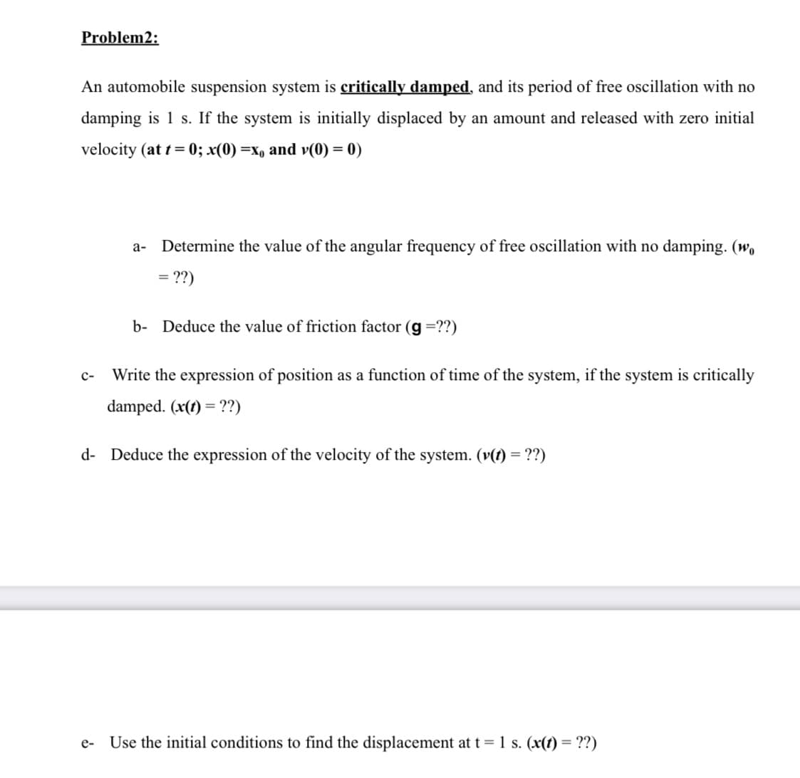 Problem2:
An automobile suspension system is critically damped, and its period of free oscillation with no
damping is 1 s. If the system is initially displaced by an amount and released with zero initial
velocity (at t = 0; x(0) =x, and v(0) = 0)
Determine the value of the angular frequency of free oscillation with no damping. (wo
a-
= ??)
b- Deduce the value of friction factor (g =??)
с-
Write the expression of position as a function of time of the system, if the system is critically
damped. (x(1) = ??)
d- Deduce the expression of the velocity of the system. (v(t) = ??)
Use the initial conditions to find the displacement at t = 1 s. (x(t) = ??)
e-
