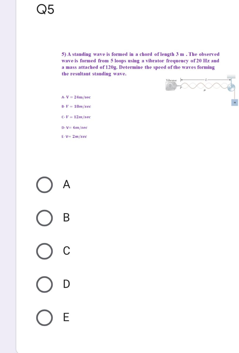 Q5
5) A standing wave is formed in a chord of length 3 m . The observed
wave is formed from 5 loops using a vibrator frequency of 20 Hz and
a mass attached of 120g. Determine the speed of the waves forming
the resultant standing wave.
Vihrator
A V = 24m/sec
B- V = 18m/sec
C-V = 12m/sec
D- V= 6m/sec
E- V= 2m/sec
A
В
C
D
E
