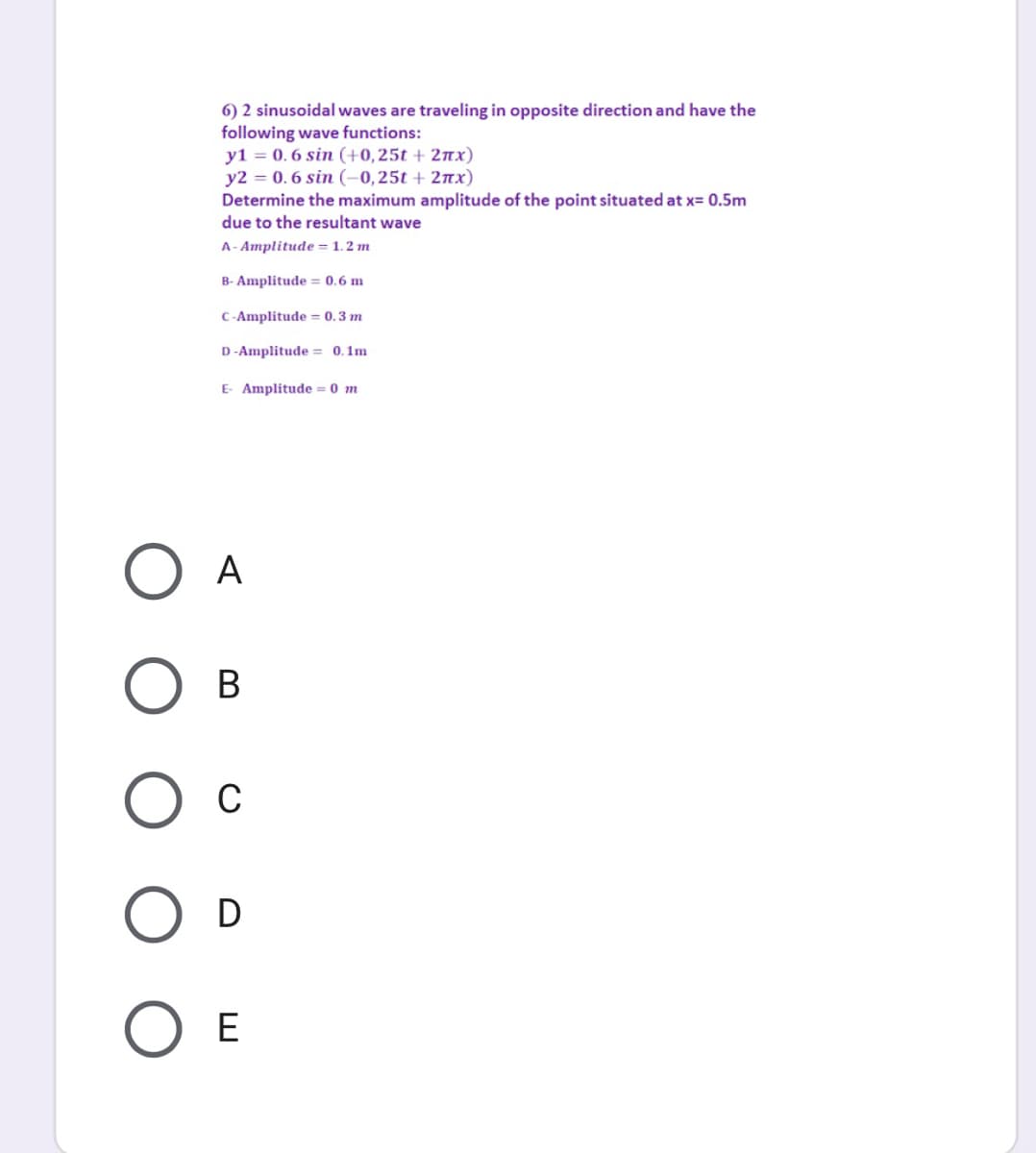 6) 2 sinusoidal waves are traveling in opposite direction and have the
following wave functions:
y1 = 0. 6 sin (+0,25t + 27x)
y2 = 0. 6 sin (-0,25t + 27x)
Determine the maximum amplitude of the point situated at x= 0.5m
due to the resultant wave
A- Amplitude = 1. 2 m
B- Amplitude = 0.6 m
C-Amplitude = 0.3 m
D -Amplitude = 0.1m
E- Amplitude = 0 m
A
В
D
E
