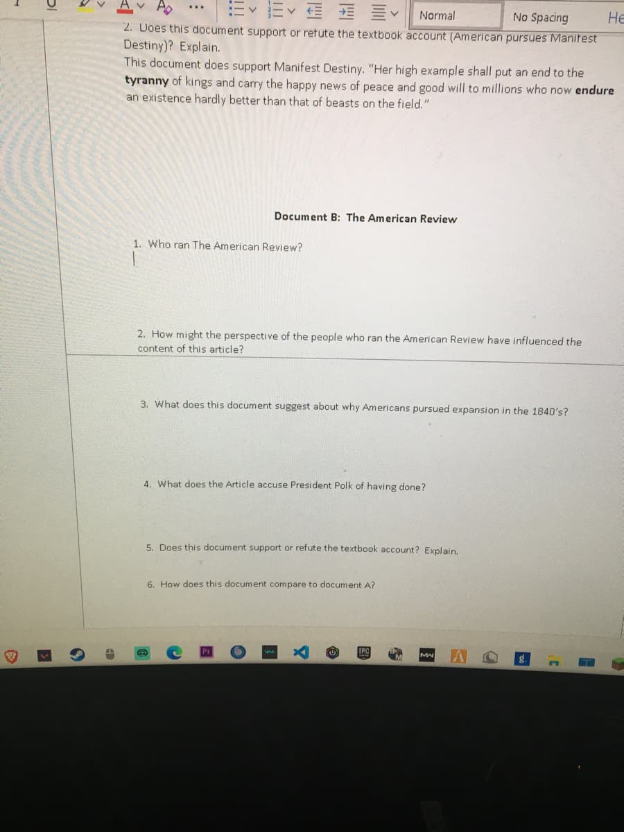 v As
Normal
No Spacing
Не
2. Does this document support or retute the textbook account (American pursues Manitest
Destiny)? Explain.
This document does support Manifest Destiny. "Her high example shall put an end to the
tyranny of kings and carry the happy news of peace and good will to millions who now endure
an existence hardly better than that of beasts on the field."
Document B: The American Review
1. Who ran The American Review?
2. How might the perspective of the people who ran the American Review have influenced the
content of this article?
3. What does this document suggest about why Americans pursued expansion in the 1840's?
4. What does the Article accuse President Polk of having done?
5. Does this document support or refute the textbook account? Explain.
6. How does this document compare to document A?
MA
图
