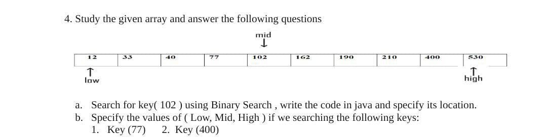 4. Study the given array and answer the following questions
mid
12
33
40
77
102
162
190
210
400
530
low
high
a. Search for key( 102 ) using Binary Search , write the code in java and specify its location.
b. Specify the values of ( Low, Mid, High ) if we searching the following keys:
1. Key (77)
2. Key (400)
