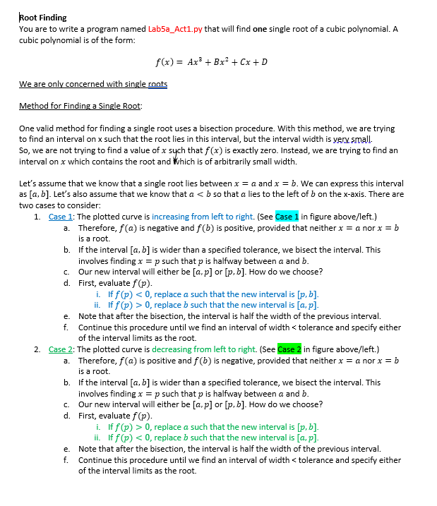 Root Finding
You are to write a program named Lab5a_Act1.py that will find one single root of a cubic polynomial. A
cubic polynomial is of the form:
f(x) = Ax³ + Bx² + Cx + D
We are only concerned with single roots
Method for Finding a Single Root:
One valid method for finding a single root uses a bisection procedure. With this method, we are trying
to find an interval on x such that the root lies in this interval, but the interval width is yery small.
So, we are not trying to find a value of x sych that f(x) is exactly zero. Instead, we are trying to find an
interval on x which contains the root and Which is of arbitrarily small width.
Let's assume that we know that a single root lies between x = a and x = b. We can express this interval
as [a, b]. Let's also assume that we know that a < b so that a lies to the left of b on the x-axis. There are
two cases to consider:
1. Case 1: The plotted curve is increasing from left to right. (See Case 1 in figure above/left.)
a. Therefore, f(a) is negative and f(b) is positive, provided that neither x = a nor x = b
is a root.
b. If the interval [a, b] is wider than a specified tolerance, we bisect the interval. This
involves finding x = p such that p is halfway between a and b.
c. Our new interval will either be [a, p] or [p, b]. How do we choose?
d. First, evaluate f(p).
i. If f(p) < 0, replace a such that the new interval is [p, b].
ii. If f (p) > 0, replace b such that the new interval is [a, p].
e. Note that after the bisection, the interval is half the width of the previous interval.
f. Continue this procedure until we find an interval of width < tolerance and specify either
of the interval limits as the root.
2. Case 2: The plotted curve is decreasing from left to right. (See Case 2 in figure above/left.)
a. Therefore, f(a) is positive and f(b) is negative, provided that neither x = a nor x = b
is a root.
b. If the interval [a, b] is wider than a specified tolerance, we bisect the interval. This
involves finding x =p such that p is halfway between a and b.
c. Our new interval will either be [a, p] or [p, b]. How do we choose?
d. First, evaluate f(p).
i. If f(p) > 0, replace a such that the new interval is [p, b].
ii. If f(p) < 0, replace b such that the new interval is [a, p].
e. Note that after the bisection, the interval is half the width of the previous interval.
f. Continue this procedure until we find an interval of width < tolerance and specify either
of the interval limits as the root.
