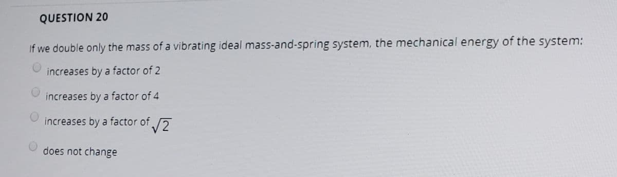 QUESTION 20
If we double only the mass of a vibrating ideal mass-and-spring system, the mechanical energy of the system:
increases by a factor of 2
increases by a factor of 4
increases by a factor of 7
does not change
